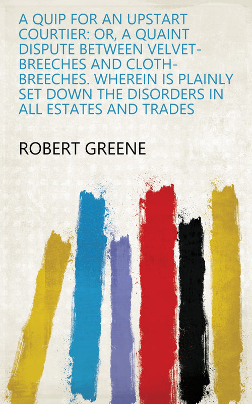 A Quip for an Upstart Courtier: Or, a Quaint Dispute Between Velvet-breeches and Cloth-breeches. Wherein is Plainly Set Down the Disorders in All Estates and Trades